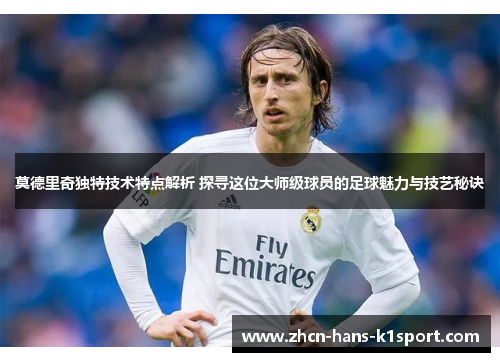 莫德里奇独特技术特点解析 探寻这位大师级球员的足球魅力与技艺秘诀